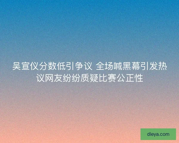 吴宣仪分数低引争议 全场喊黑幕引发热议网友纷纷质疑比赛公正性