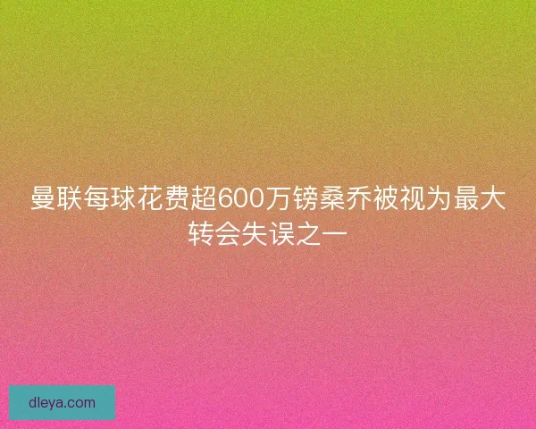曼联每球花费超600万镑桑乔被视为最大转会失误之一