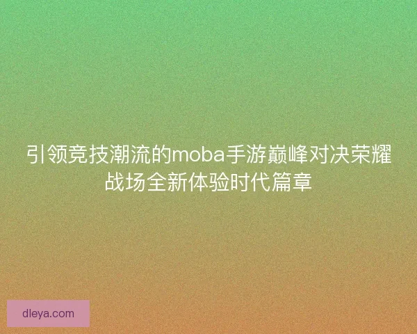 引领竞技潮流的moba手游巅峰对决荣耀战场全新体验时代篇章