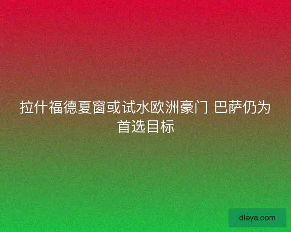 拉什福德夏窗或试水欧洲豪门 巴萨仍为首选目标