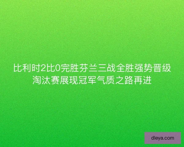 比利时2比0完胜芬兰三战全胜强势晋级淘汰赛展现冠军气质之路再进