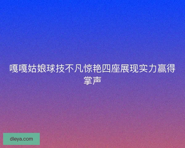 嘎嘎姑娘球技不凡惊艳四座展现实力赢得掌声